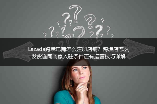 Lazada跨境电商怎么注册店铺？跨境店怎么发货连同商家入驻条件还有运营技巧详解