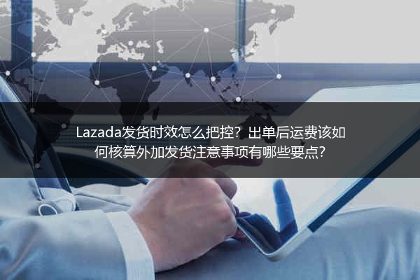 Lazada发货时效怎么把控？出单后运费该如何核算外加发货注意事项有哪些要点？