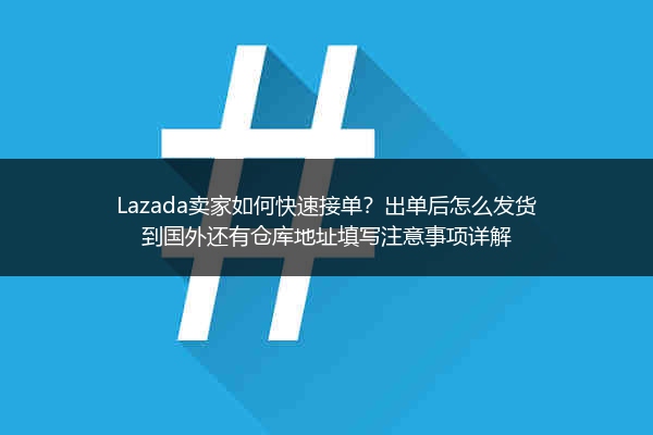Lazada卖家如何快速接单？出单后怎么发货到国外还有仓库地址填写注意事项详解