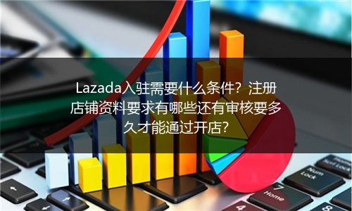 Lazada入驻需要什么条件？注册店铺资料要求有哪些还有审核要多久才能通过开店？