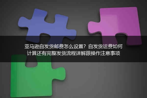 亚马逊自发货邮费怎么设置？自发货运费如何计算还有完整发货流程详解跟操作注意事项