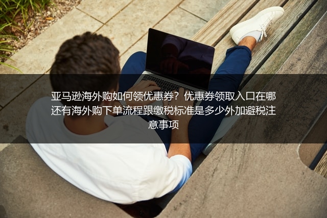 亚马逊海外购如何领优惠券？优惠券领取入口在哪还有海外购下单流程跟缴税标准是多少外加避税注意事项