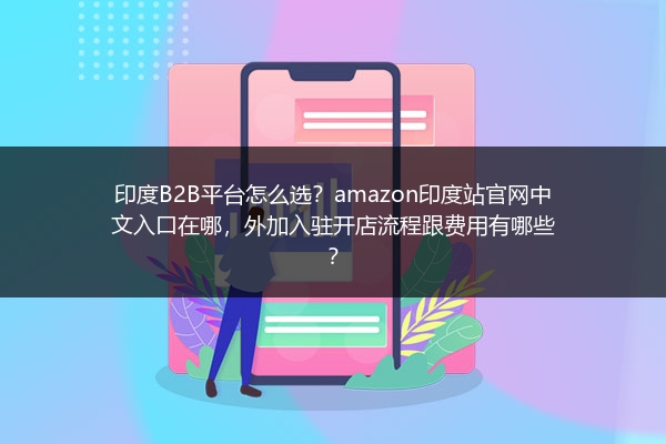 印度B2B平台怎么选？amazon印度站官网中文入口在哪，外加入驻开店流程跟费用有哪些？