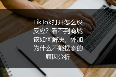 TikTok打开怎么没反应？看不到商城该如何解决，外加为什么不能搜索的原因分析