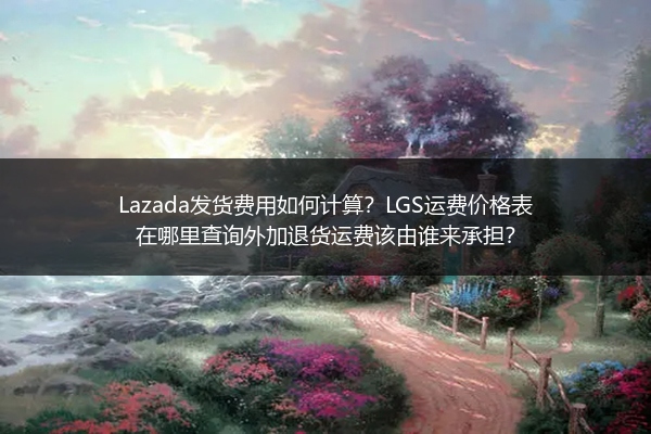 Lazada发货费用如何计算？LGS运费价格表在哪里查询外加退货运费该由谁来承担？
