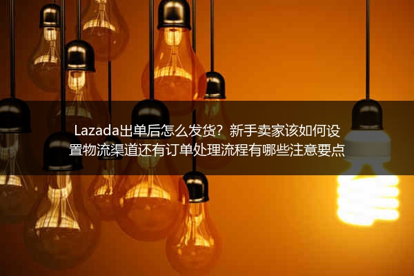 Lazada出单后怎么发货？新手卖家该如何设置物流渠道还有订单处理流程有哪些注意要点