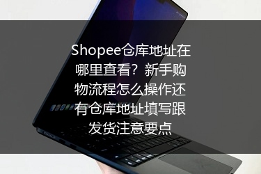 Shopee仓库地址在哪里查看？新手购物流程怎么操作还有仓库地址填写跟发货注意要点