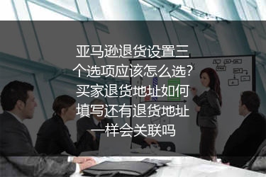 亚马逊退货设置三个选项应该怎么选？买家退货地址如何填写还有退货地址一样会关联吗