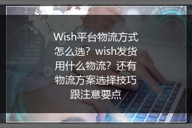 Wish平台物流方式怎么选？wish发货用什么物流？还有物流方案选择技巧跟注意要点