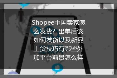 Shopee中国卖家怎么发货？出单后该如何发货以及新品上货技巧有哪些外加平台前景怎么样