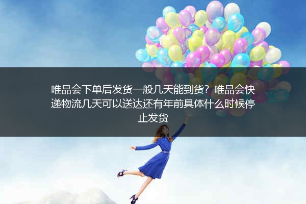 唯品会下单后发货一般几天能到货？唯品会快递物流几天可以送达还有年前具体什么时候停止发货