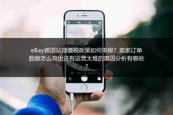 eBay德国站增值税政策如何申报？卖家订单数据怎么导出还有运营太难的原因分析有哪些？
