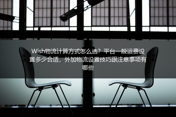 Wish物流计算方式怎么选？平台一般运费设置多少合适，外加物流设置技巧跟注意事项有哪些