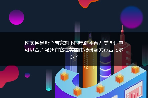 速卖通是哪个国家旗下的电商平台？美国订单可以合并吗还有它在美国市场份额究竟占比多少？