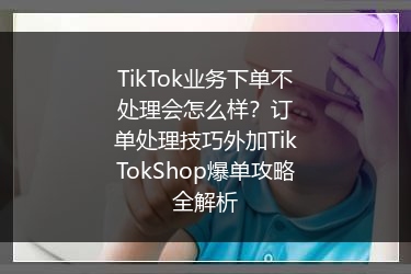 TikTok业务下单不处理会怎么样？订单处理技巧外加TikTokShop爆单攻略全解析