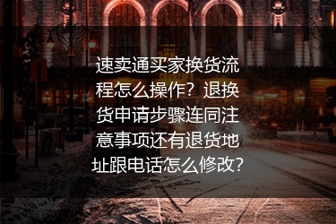 速卖通买家换货流程怎么操作？退换货申请步骤连同注意事项还有退货地址跟电话怎么修改？