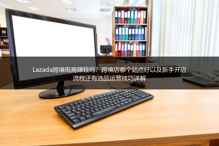 Lazada跨境电商赚钱吗？跨境店哪个站点好以及新手开店流程还有选品运营技巧详解