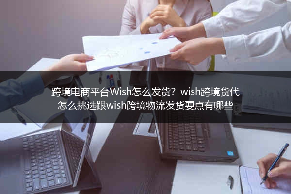 跨境电商平台Wish怎么发货？wish跨境货代怎么挑选跟wish跨境物流发货要点有哪些