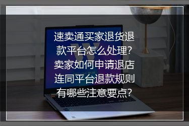 速卖通买家退货退款平台怎么处理？卖家如何申请退店连同平台退款规则有哪些注意要点？