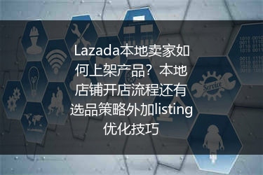Lazada本地卖家如何上架产品？本地店铺开店流程还有选品策略外加listing优化技巧