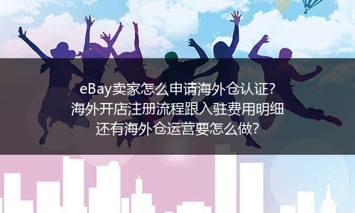 eBay卖家怎么申请海外仓认证？海外开店注册流程跟入驻费用明细还有海外仓运营要怎么做？