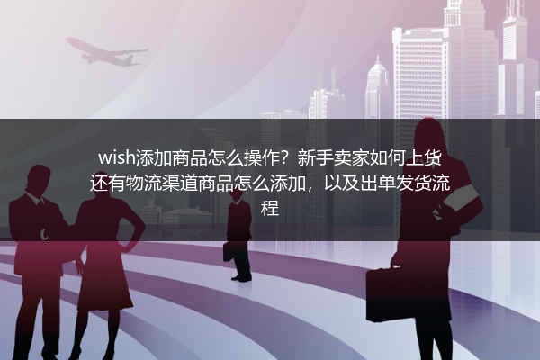 wish添加商品怎么操作？新手卖家如何上货还有物流渠道商品怎么添加，以及出单发货流程