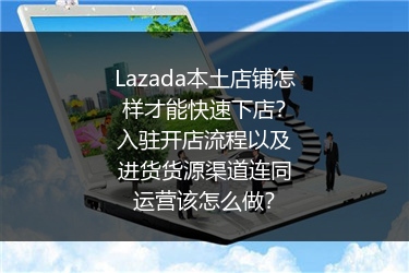 Lazada本土店铺怎样才能快速下店？入驻开店流程以及进货货源渠道连同运营该怎么做？