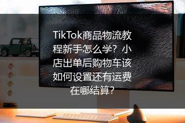 TikTok商品物流教程新手怎么学？小店出单后购物车该如何设置还有运费在哪结算？