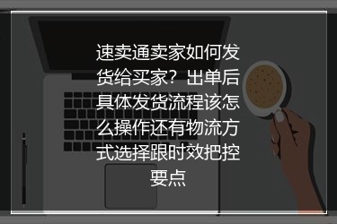 速卖通卖家如何发货给买家？出单后具体发货流程该怎么操作还有物流方式选择跟时效把控要点