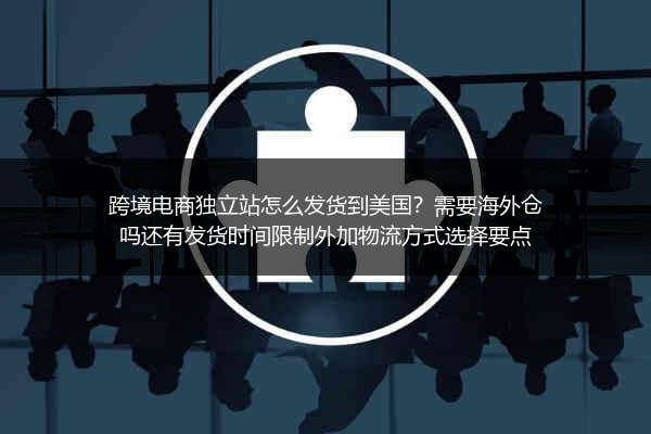跨境电商独立站怎么发货到美国？需要海外仓吗还有发货时间限制外加物流方式选择要点
