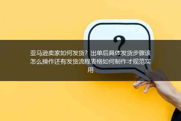 亚马逊卖家如何发货？出单后具体发货步骤该怎么操作还有发货流程表格如何制作才规范实用