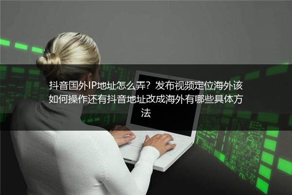 抖音国外IP地址怎么弄？发布视频定位海外该如何操作还有抖音地址改成海外有哪些具体方法