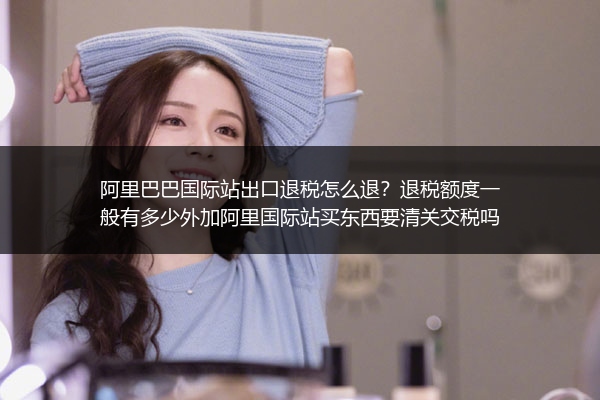 阿里巴巴国际站出口退税怎么退？退税额度一般有多少外加阿里国际站买东西要清关交税吗