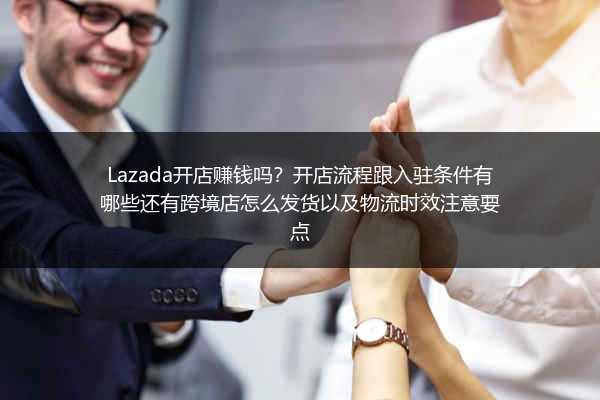Lazada开店赚钱吗？开店流程跟入驻条件有哪些还有跨境店怎么发货以及物流时效注意要点