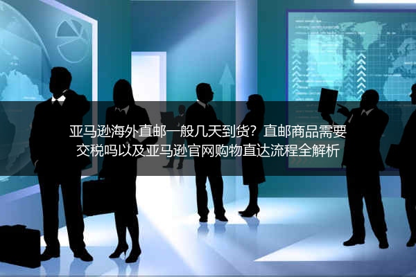 亚马逊海外直邮一般几天到货？直邮商品需要交税吗以及亚马逊官网购物直达流程全解析