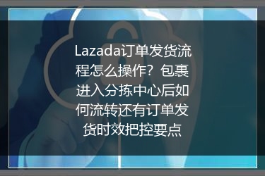 Lazada订单发货流程怎么操作？包裹进入分拣中心后如何流转还有订单发货时效把控要点