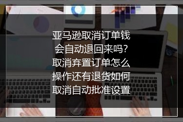 亚马逊取消订单钱会自动退回来吗？取消弃置订单怎么操作还有退货如何取消自动批准设置