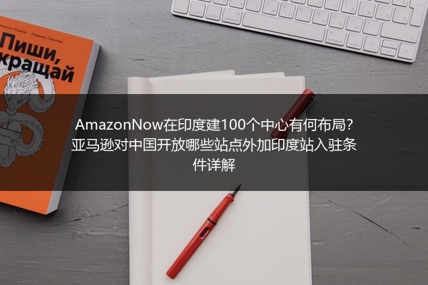 AmazonNow在印度建100个中心有何布局？亚马逊对中国开放哪些站点外加印度站入驻条件详解