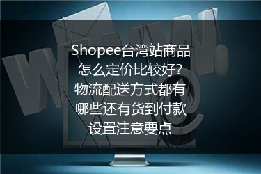 Shopee台湾站商品怎么定价比较好？物流配送方式都有哪些还有货到付款设置注意要点