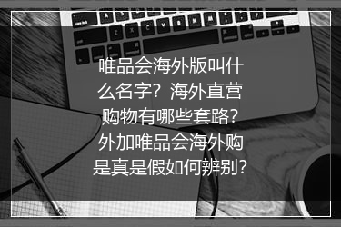 唯品会海外版叫什么名字？海外直营购物有哪些套路？外加唯品会海外购是真是假如何辨别？