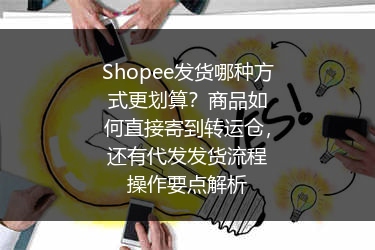 Shopee发货哪种方式更划算？商品如何直接寄到转运仓，还有代发发货流程操作要点解析