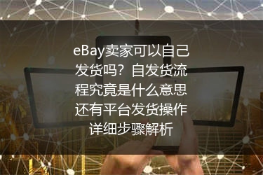 eBay卖家可以自己发货吗？自发货流程究竟是什么意思还有平台发货操作详细步骤解析