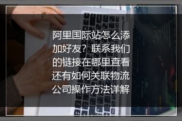 阿里国际站怎么添加好友？联系我们的链接在哪里查看还有如何关联物流公司操作方法详解