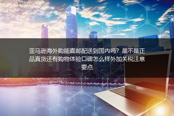 亚马逊海外购能直邮配送到国内吗？是不是正品真货还有购物体验口碑怎么样外加关税注意要点
