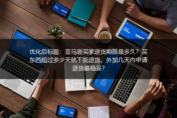 亚马逊买家退货期限是多久？买东西超过多少天就不能退货，外加几天内申请退货最稳妥？