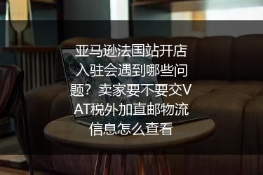 亚马逊法国站开店入驻会遇到哪些问题？卖家要不要交VAT税外加直邮物流信息怎么查看