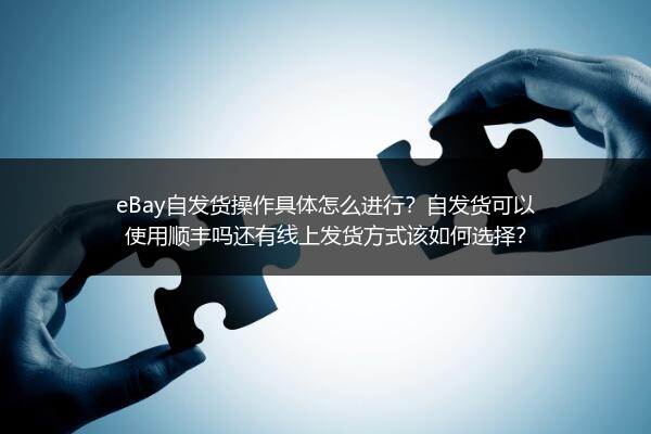 eBay自发货操作具体怎么进行？自发货可以使用顺丰吗还有线上发货方式该如何选择？