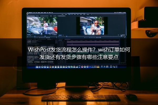WishPost发货流程怎么操作？wish订单如何发货还有发货步骤有哪些注意要点