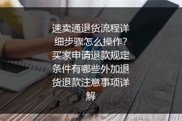 速卖通退货流程详细步骤怎么操作？买家申请退款规定条件有哪些外加退货退款注意事项详解