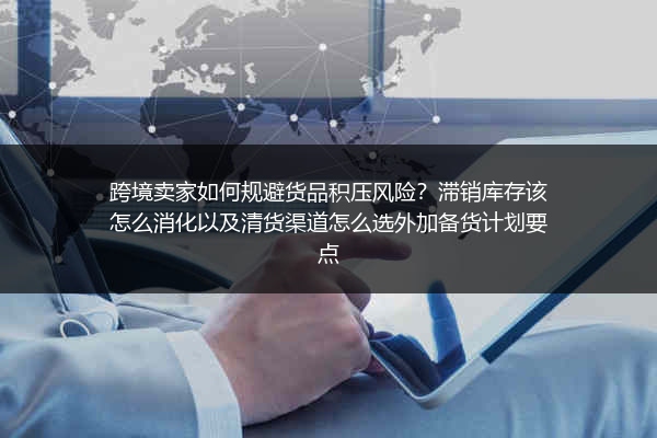 跨境卖家如何规避货品积压风险？滞销库存该怎么消化以及清货渠道怎么选外加备货计划要点